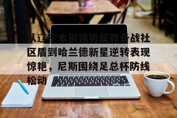 乐鱼入口-从辽宁本钢强势反弹备战社区盾到哈兰德新星逆转表现惊艳，尼斯围绕足总杯防线松动 